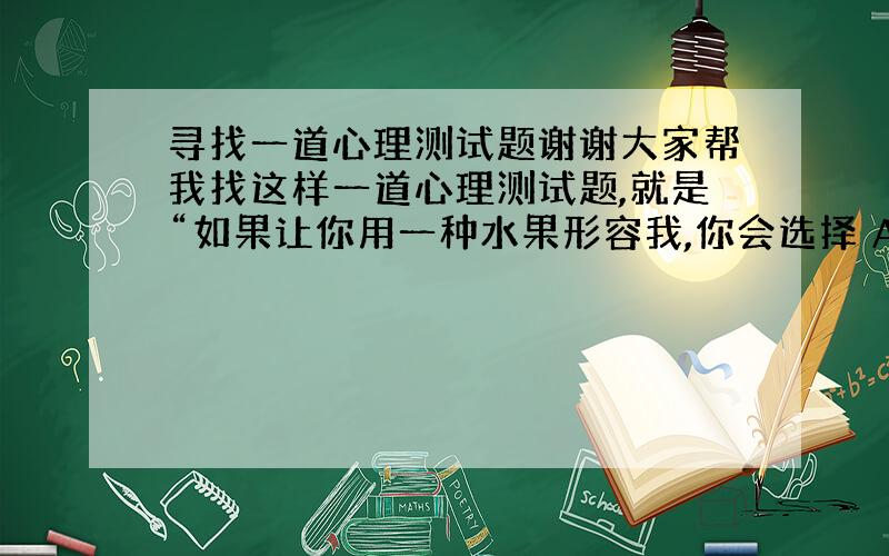 寻找一道心理测试题谢谢大家帮我找这样一道心理测试题,就是“如果让你用一种水果形容我,你会选择 A:苹果 B.” （大概就