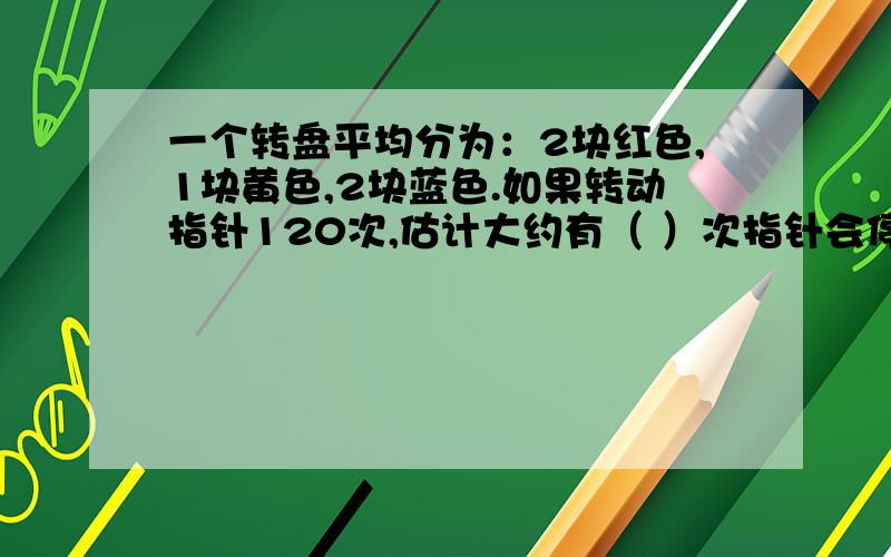 一个转盘平均分为：2块红色,1块黄色,2块蓝色.如果转动指针120次,估计大约有（ ）次指针会停在蓝色区