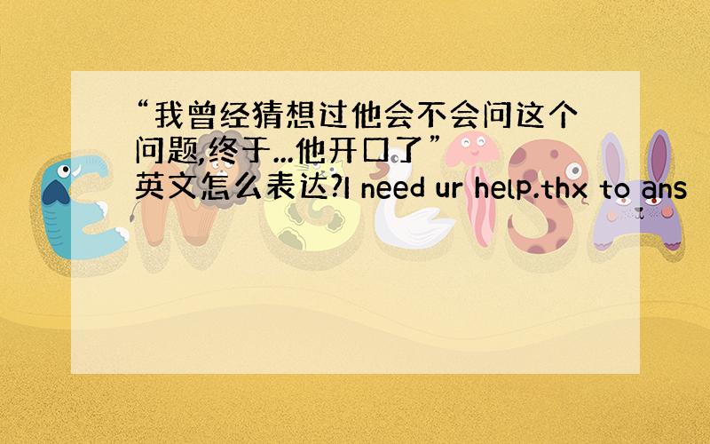 “我曾经猜想过他会不会问这个问题,终于...他开口了” 英文怎么表达?I need ur help.thx to ans