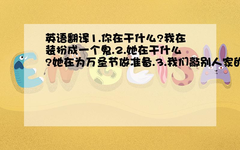 英语翻译1.你在干什么?我在装扮成一个鬼.2.她在干什么?她在为万圣节做准备.3.我们敲别人家的门,他们拿糖果招待我们.