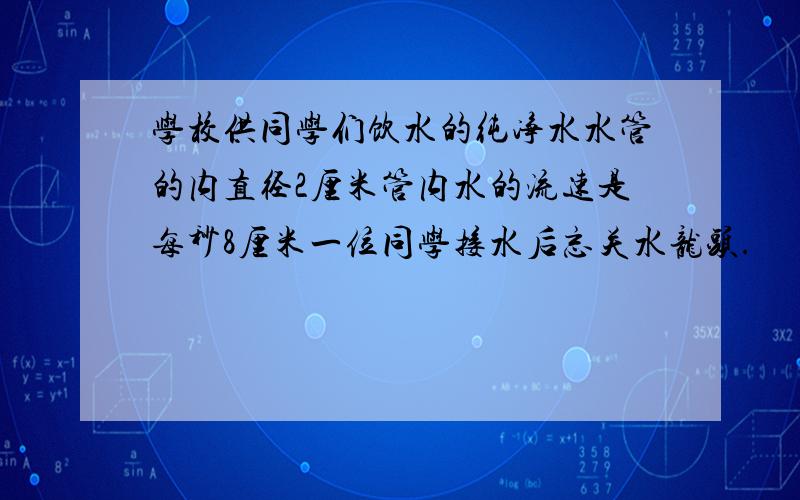 学校供同学们饮水的纯净水水管的内直径2厘米管内水的流速是每秒8厘米一位同学接水后忘关水龙头.