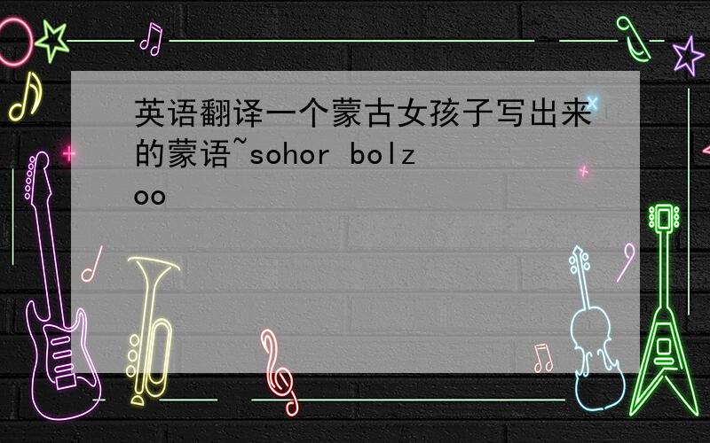 英语翻译一个蒙古女孩子写出来的蒙语~sohor bolzoo