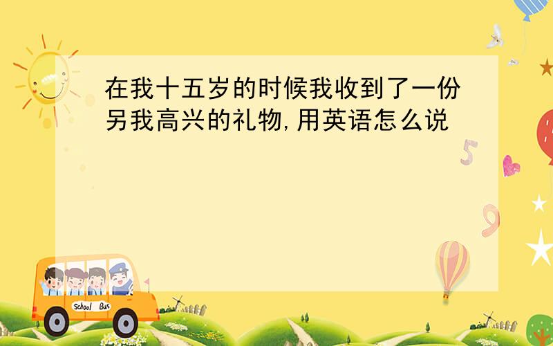 在我十五岁的时候我收到了一份另我高兴的礼物,用英语怎么说