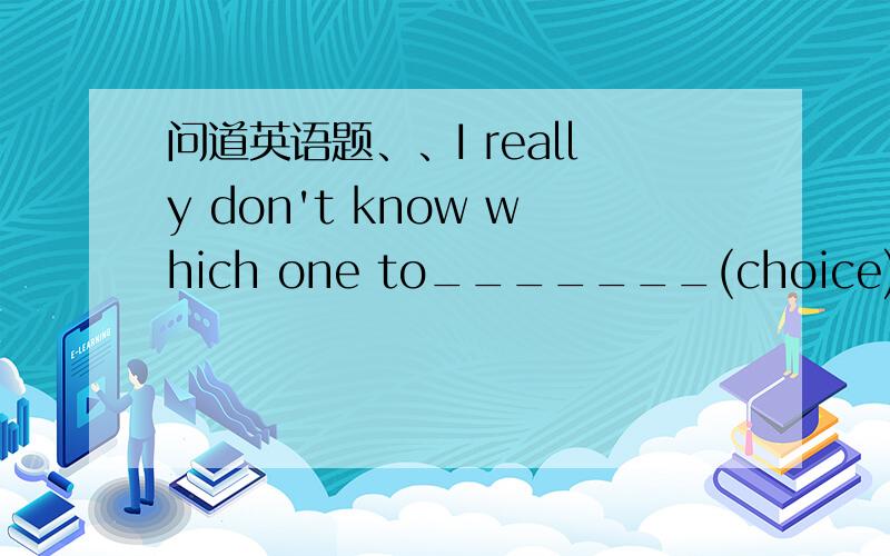 问道英语题、、I really don't know which one to_______(choice)