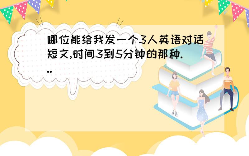 哪位能给我发一个3人英语对话短文,时间3到5分钟的那种...