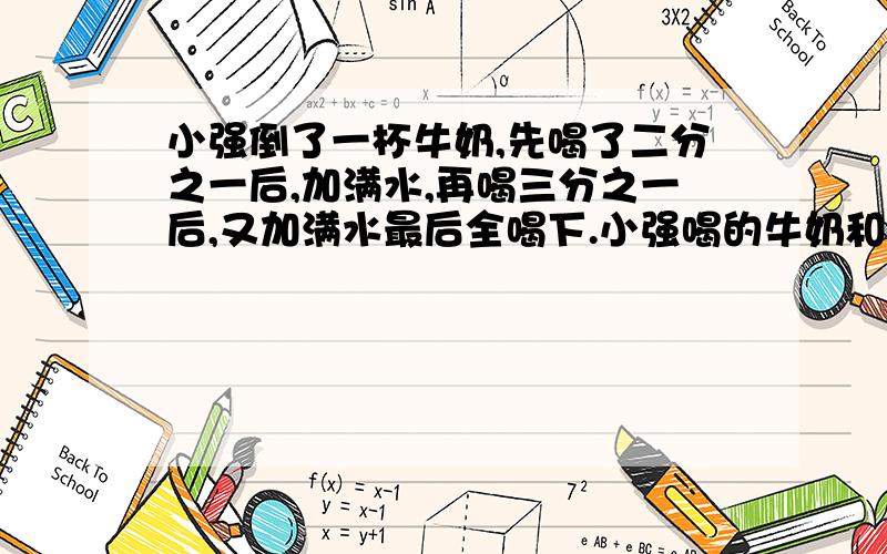 小强倒了一杯牛奶,先喝了二分之一后,加满水,再喝三分之一后,又加满水最后全喝下.小强喝的牛奶和水,哪个多些?为什么?