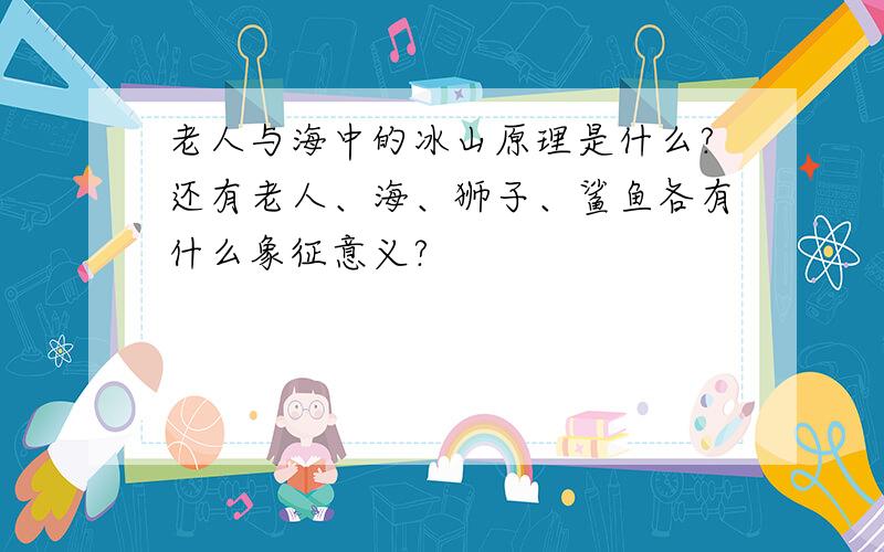 老人与海中的冰山原理是什么?还有老人、海、狮子、鲨鱼各有什么象征意义?