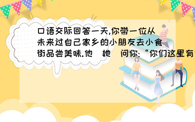 口语交际回答一天,你带一位从未来过自己家乡的小朋友去小食街品尝美味.他(她)问你:“你们这里有什么好吃的啊?”你该怎么回