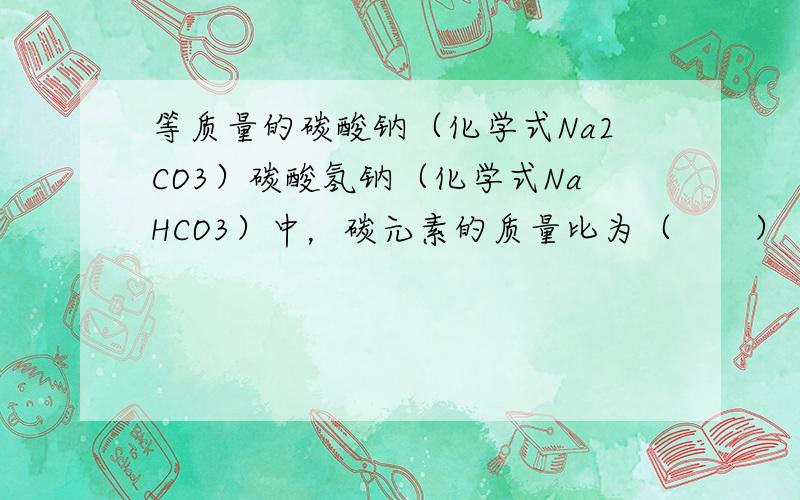 等质量的碳酸钠（化学式Na2CO3）碳酸氢钠（化学式NaHCO3）中，碳元素的质量比为（　　）