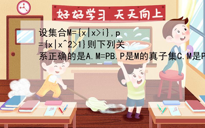 设集合M={x|x>i},p={x|x^2>1}则下列关系正确的是A.M=PB.P是M的真子集C.M是P的真子集D.M与