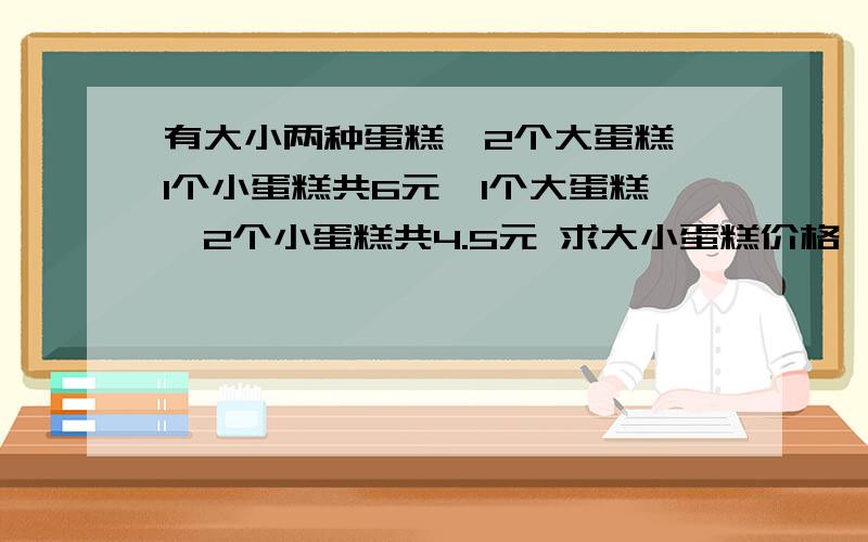 有大小两种蛋糕,2个大蛋糕、1个小蛋糕共6元,1个大蛋糕、2个小蛋糕共4.5元 求大小蛋糕价格