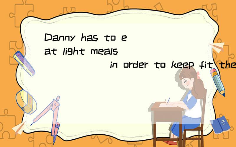 Danny has to eat light meals _____ in order to keep fit thes