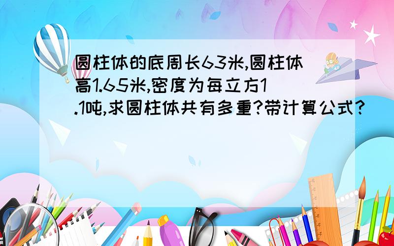 圆柱体的底周长63米,圆柱体高1.65米,密度为每立方1.1吨,求圆柱体共有多重?带计算公式?