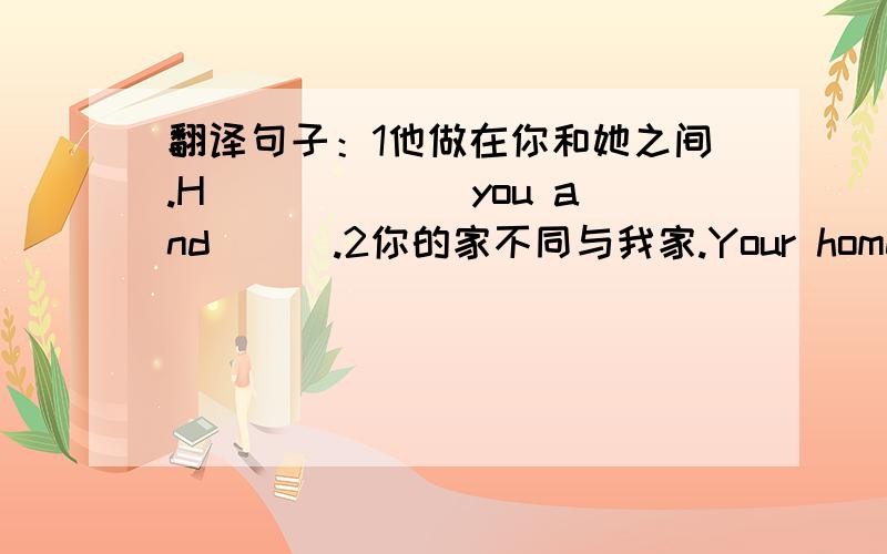 翻译句子：1他做在你和她之间.H___ ___you and___.2你的家不同与我家.Your home____ __