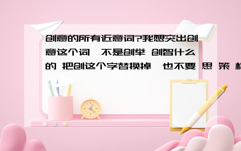 创意的所有近意词?我想突出创意这个词,不是创举 创智什么的 把创这个字替换掉,也不要 思 策 构 什么的.有没有更牛的词