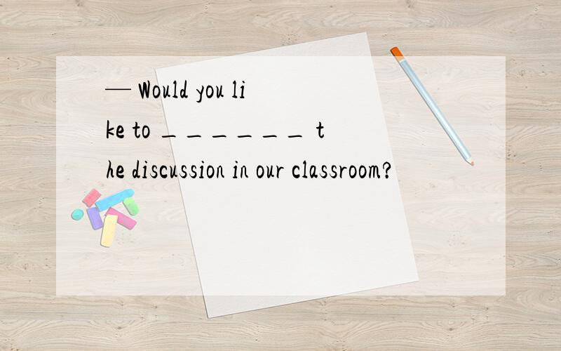 — Would you like to ______ the discussion in our classroom?