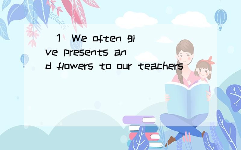 （1）We often give presents and flowers to our teachers ______