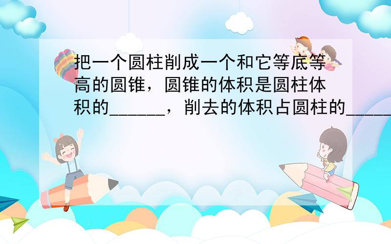 把一个圆柱削成一个和它等底等高的圆锥，圆锥的体积是圆柱体积的______，削去的体积占圆柱的______．