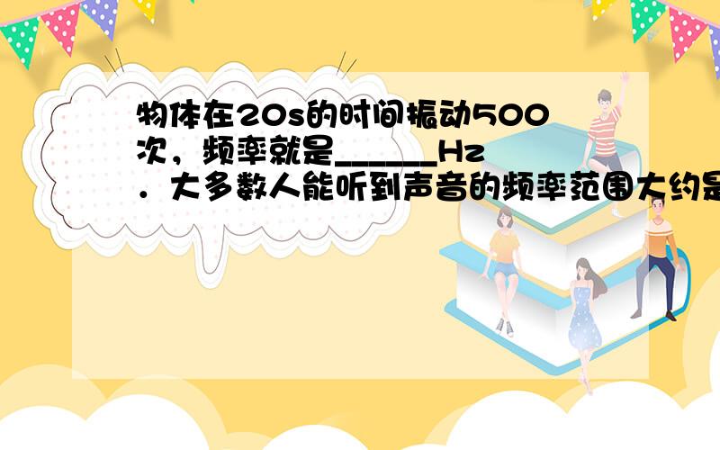 物体在20s的时间振动500次，频率就是______Hz．大多数人能听到声音的频率范围大约是20Hz到20000Hz，超