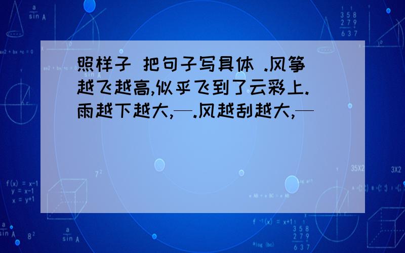 照样子 把句子写具体 .风筝越飞越高,似乎飞到了云彩上.雨越下越大,—.风越刮越大,—