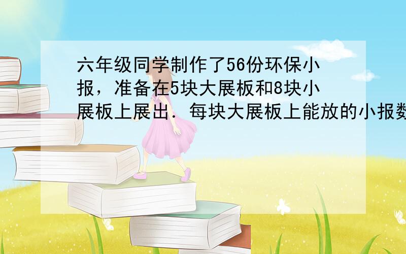 六年级同学制作了56份环保小报，准备在5块大展板和8块小展板上展出．每块大展板上能放的小报数是小展板的4倍，每块大展板和