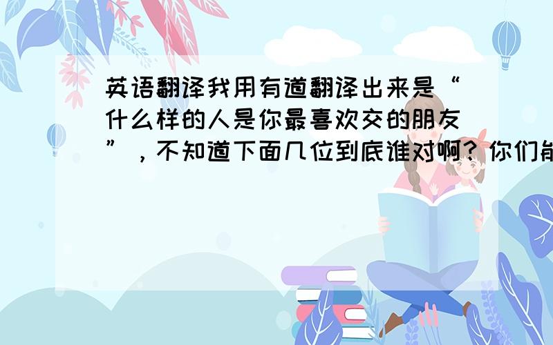 英语翻译我用有道翻译出来是“什么样的人是你最喜欢交的朋友”，不知道下面几位到底谁对啊？你们能说说你们翻译的出处么？