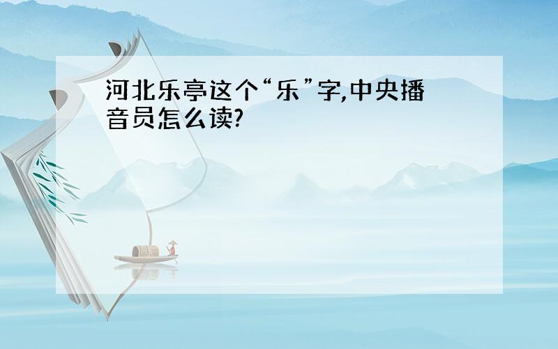 河北乐亭这个“乐”字,中央播音员怎么读?