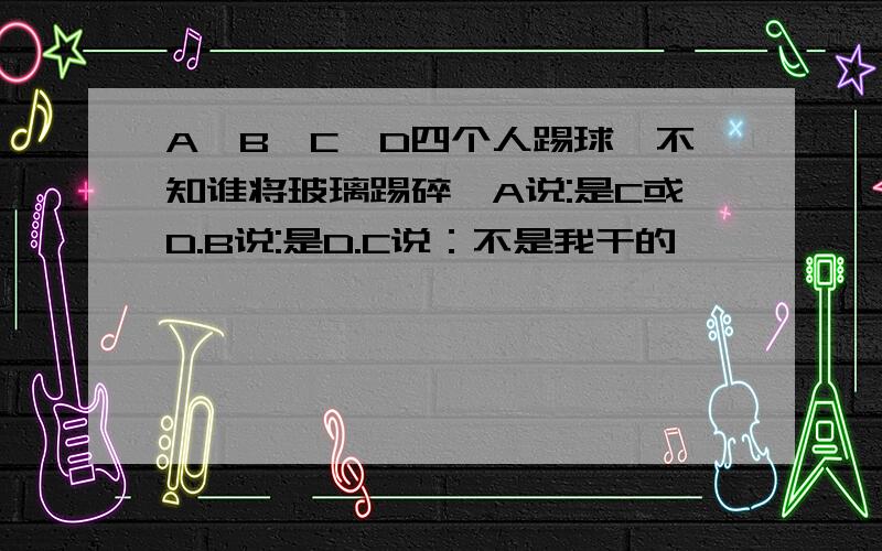 A、B、C、D四个人踢球,不知谁将玻璃踢碎,A说:是C或D.B说:是D.C说：不是我干的