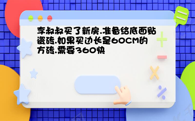 李叔叔买了新房.准备给底面贴瓷砖.如果买边长是60CM的方砖.需要360快