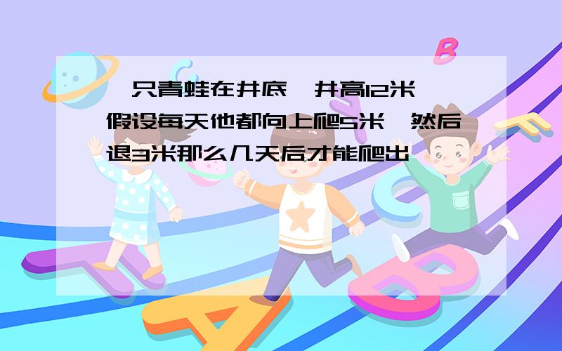 一只青蛙在井底,井高12米,假设每天他都向上爬5米,然后退3米那么几天后才能爬出