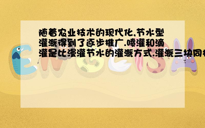 随着农业技术的现代化,节水型灌溉得到了逐步推广.喷灌和滴灌是比漫灌节水的灌溉方式.灌溉三块同样大