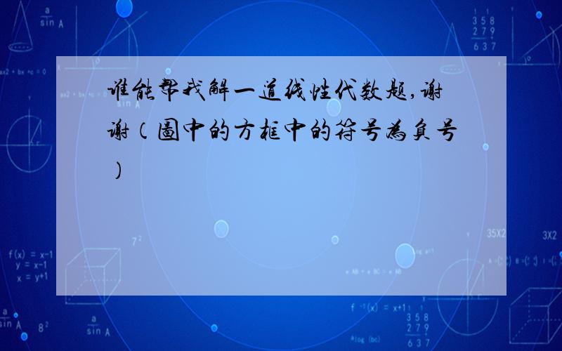 谁能帮我解一道线性代数题,谢谢（图中的方框中的符号为负号）