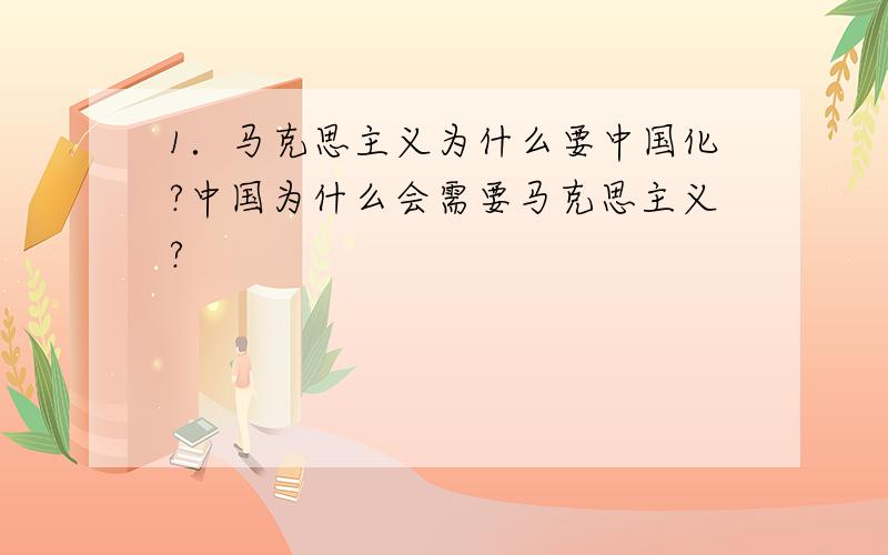 1．马克思主义为什么要中国化?中国为什么会需要马克思主义?