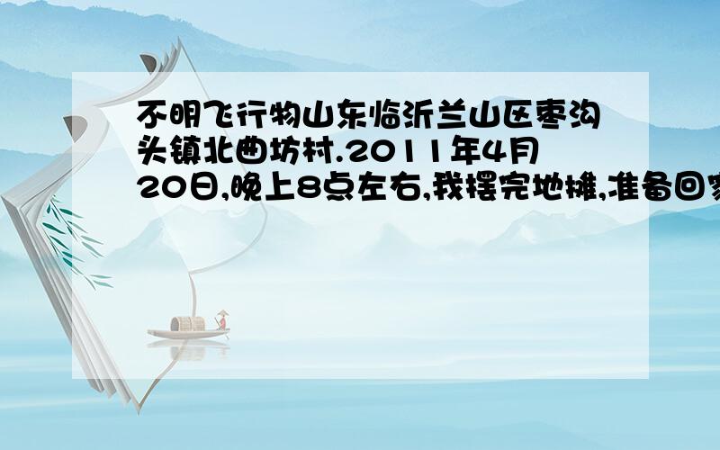 不明飞行物山东临沂兰山区枣沟头镇北曲坊村.2011年4月20日,晚上8点左右,我摆完地摊,准备回家,走到手抓全羊饭店门口