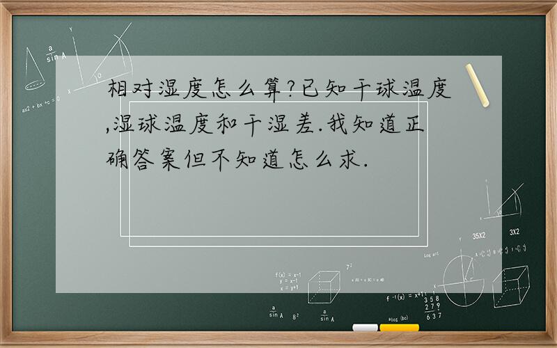 相对湿度怎么算?已知干球温度,湿球温度和干湿差.我知道正确答案但不知道怎么求.