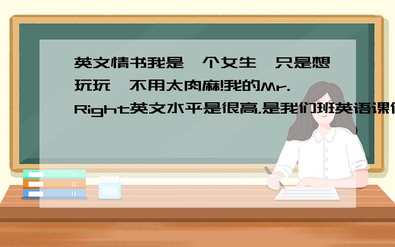 英文情书我是一个女生,只是想玩玩,不用太肉麻!我的Mr.Right英文水平是很高，是我们班英语课代表，可我的成绩比他还要