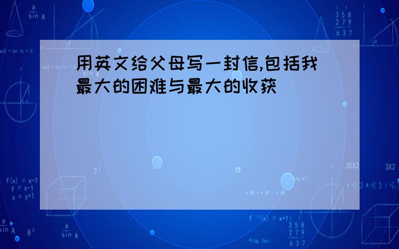 用英文给父母写一封信,包括我最大的困难与最大的收获