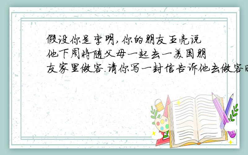 假设你是李明,你的朋友王亮说他下周将随父母一起去一美国朋友家里做客.请你写一封信告诉他去做客时的注意事项.（词数不少于8