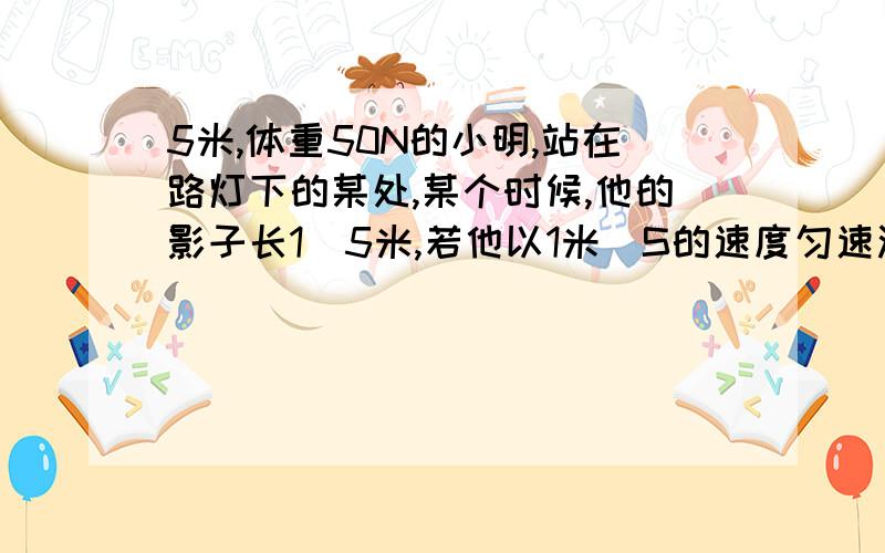 5米,体重50N的小明,站在路灯下的某处,某个时候,他的影子长1．5米,若他以1米／S的速度匀速沿平直路面远离路灯而去,