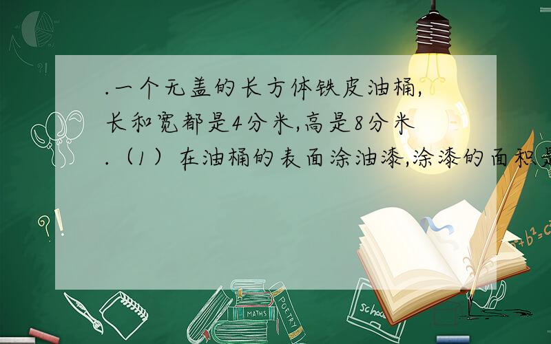 .一个无盖的长方体铁皮油桶,长和宽都是4分米,高是8分米.（1）在油桶的表面涂油漆,涂漆的面积是多少?