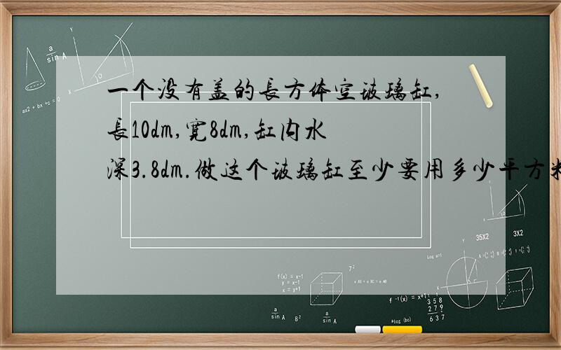 一个没有盖的长方体空玻璃缸,长10dm,宽8dm,缸内水深3.8dm.做这个玻璃缸至少要用多少平方米的玻璃?勇勇