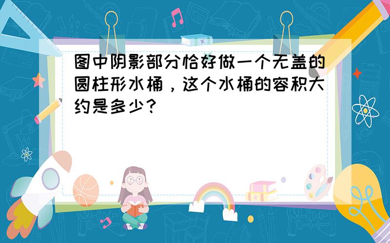 图中阴影部分恰好做一个无盖的圆柱形水桶，这个水桶的容积大约是多少？