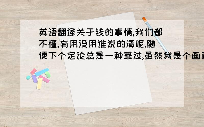 英语翻译关于钱的事情,我们都不懂.有用没用谁说的清呢.随便下个定论总是一种罪过,虽然我是个画画的,可我每天同样也要吃早饭