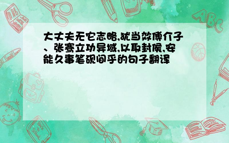 大丈夫无它志略,犹当效傅介子、张骞立功异域,以取封侯,安能久事笔砚间乎的句子翻译