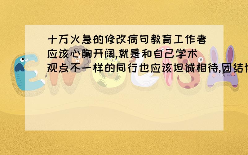 十万火急的修改病句教育工作者应该心胸开阔,就是和自己学术观点不一样的同行也应该坦诚相待,团结协作.