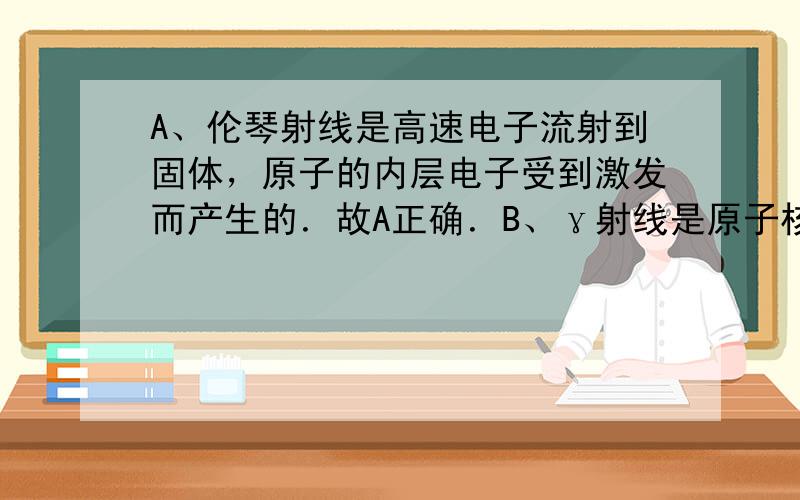 A、伦琴射线是高速电子流射到固体，原子的内层电子受到激发而产生的．故A正确．B、γ射线是原子核受到激发而产生的