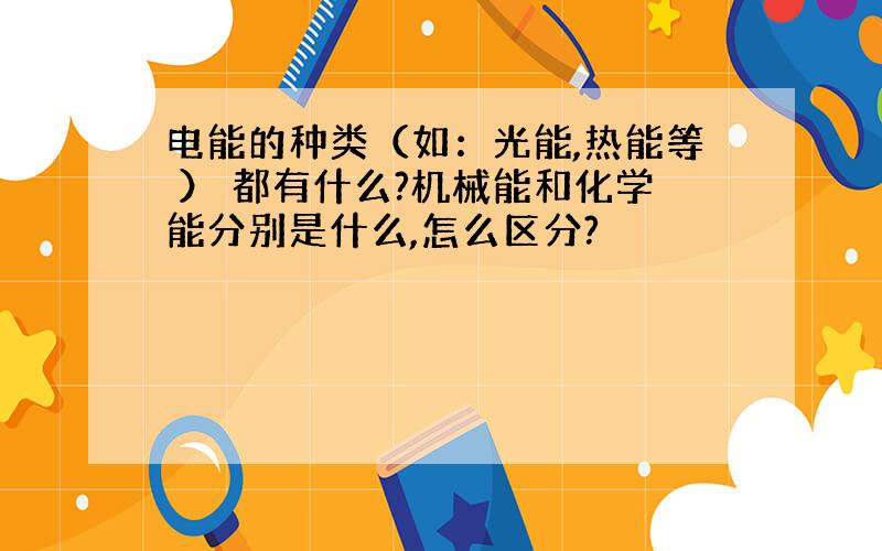 电能的种类（如：光能,热能等 ） 都有什么?机械能和化学能分别是什么,怎么区分?