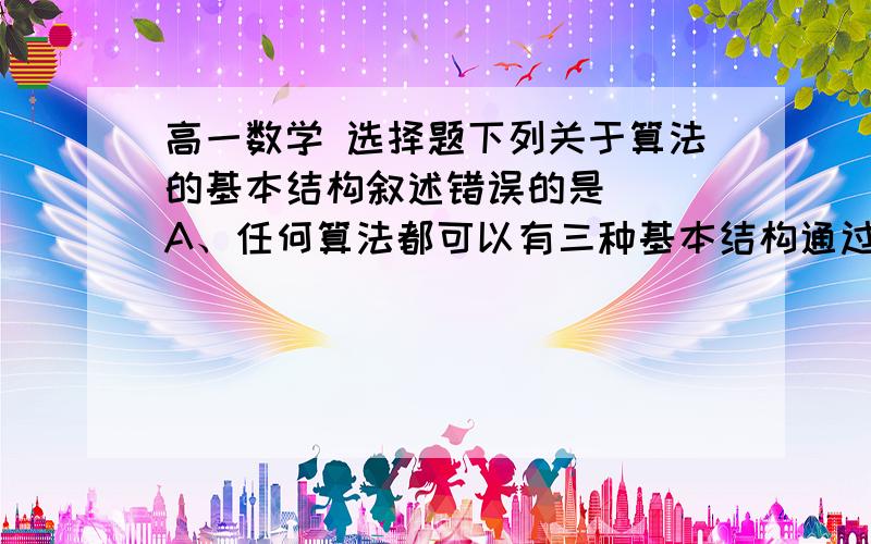 高一数学 选择题下列关于算法的基本结构叙述错误的是（ ）A、任何算法都可以有三种基本结构通过组合与嵌套而表达出来B、循环