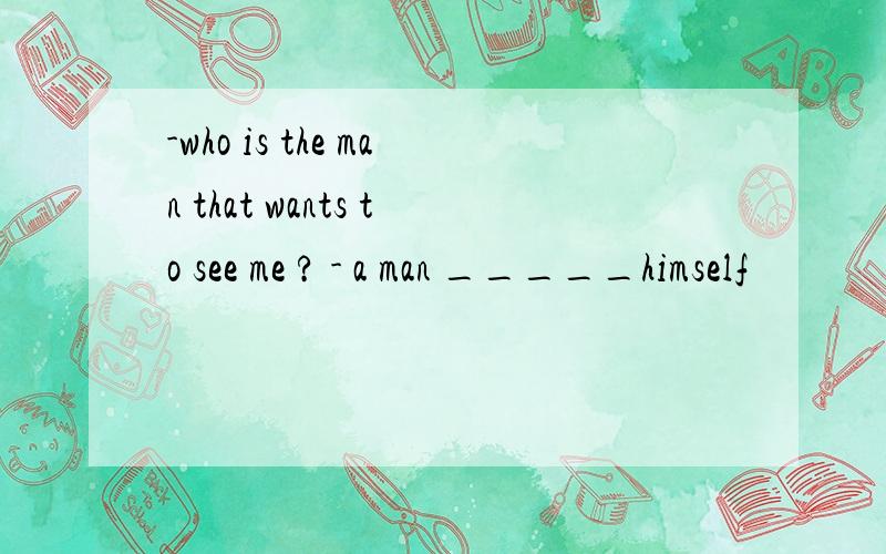 -who is the man that wants to see me ? - a man _____himself