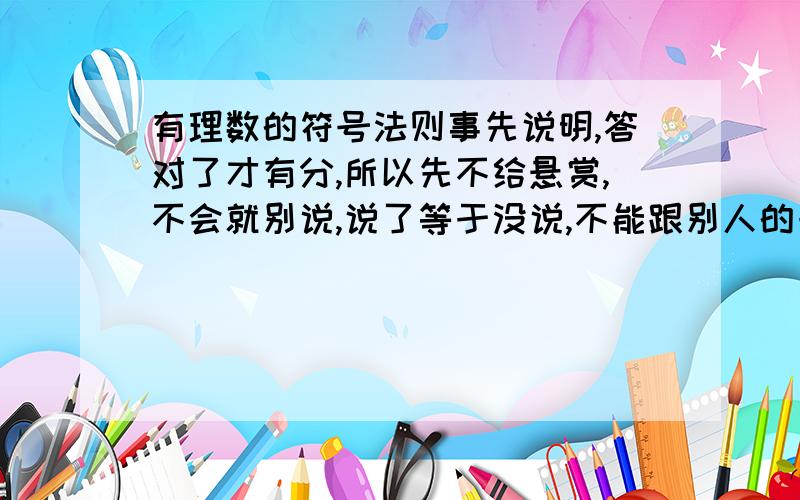 有理数的符号法则事先说明,答对了才有分,所以先不给悬赏,不会就别说,说了等于没说,不能跟别人的一样,前2名各给15分.